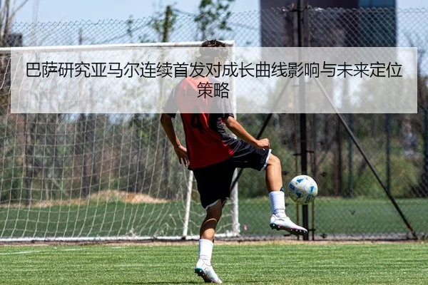 巴萨研究亚马尔连续首发对成长曲线影响与未来定位策略