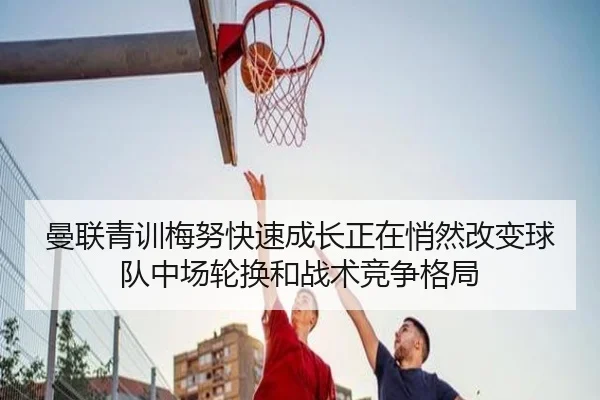曼联青训梅努快速成长正在悄然改变球队中场轮换和战术竞争格局