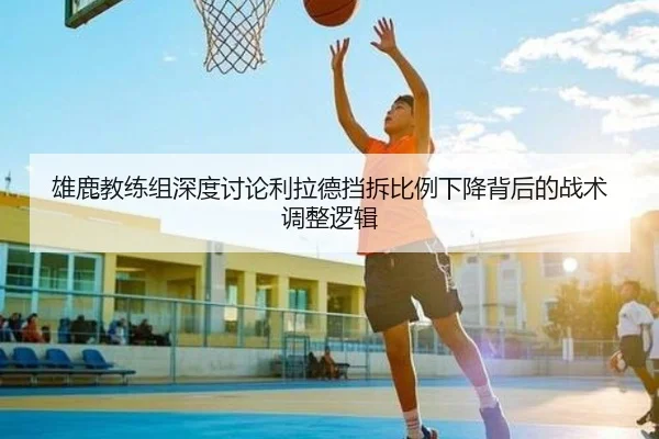 雄鹿教练组深度讨论利拉德挡拆比例下降背后的战术调整逻辑