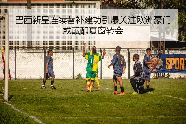 巴西新星连续替补建功引爆关注欧洲豪门或酝酿夏窗转会